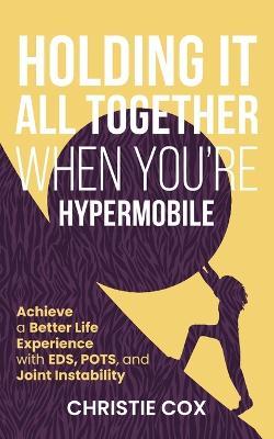 Holding It All Together When You're Hypermobile: Achieve a Better Life Experience with EDS, POTS, and Joint Instability - Christie Cox - cover