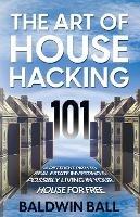 The Art of House Hacking 101: A Different Path to Real Estate Investing & Possibly Living in your House for Free - Baldwin Ball - cover