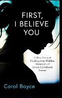 First, I Believe You: A True Story of Healing from Hidden Memories of Severe Childhood Trauma - Carol C Boyce - cover