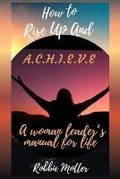 How to Rise Up and A.C.H.I.E.V.E; A Woman Leaders Manual for Life - Robbie Motter - cover