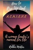 How to Rise Up and A.C.H.I.E.V.E; A Woman Leaders Manual for Life