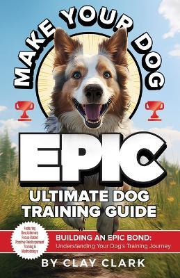 Make Your Dog Epic: Building an Epic Bond: Understanding Your Dog's Training Journey - Clay Clark - cover