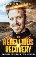 The Rebellious Recovery: Transform Your Adversity Into Adventure - Aaron Baker - cover