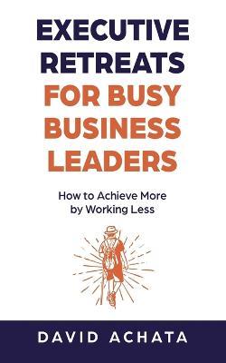 Executive Retreats for Busy Business Leaders: How to Achieve More by Working Less - David Achata - cover