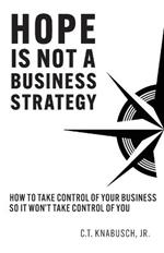 Hope Is Not A Business Strategy: How To Take Control Of Your Business So It Won't Take Control Of You