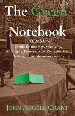 The Green Notebook: Poems on Family, Relationships, Spirituality, Self-Enquiry, Recovery, Aca, Disruption, Death, Walking through the mirror and Cats - John Angell Grant - cover
