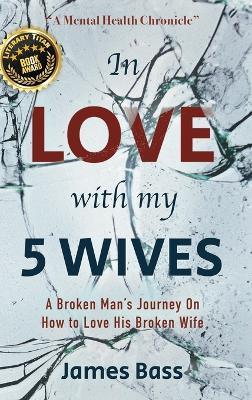 In Love with my 5 Wives: A Broken Man's Journey On How to Love His Broken Wife - James Bass - cover