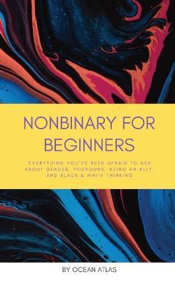 Nonbinary For Beginners: Everything you've been afraid to ask about gender, pronouns, being an ally, and black & white thinking - Ocean Atlas - cover