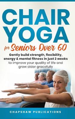 Chair Yoga For Seniors Over 60: Gently Build Strength, Flexibility, Energy, & Mental Fitness In Just 2 Weeks To Improve Your Quality Of Life And Grow Older Gracefully - Chapshaw Publications - cover
