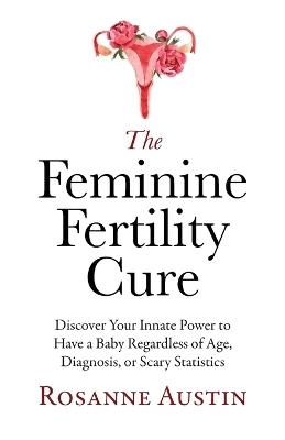 The Feminine Fertility Cure: Discover Your Innate Power to Have a Baby Regardless of Age, Diagnosis, or Scary Statistics - Rosanne Austin - cover