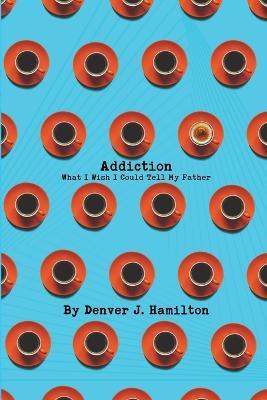 Addiction: What I Wish I Could Tell My Father - Denver J Hamilton - cover