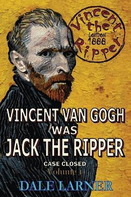 Vincent The Ripper: Vincent Van Gogh Was Jack The Ripper, Case Closed, Volume 1 - Dale Larner - cover