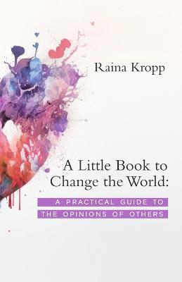 A Little Book to Change the World: A Practical Guide to the Opinions of Others - Raina Kropp - cover