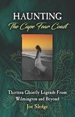 Haunting The Cape Fear Coast: Thirteen Ghostly Legends From Wilmington And Beyond