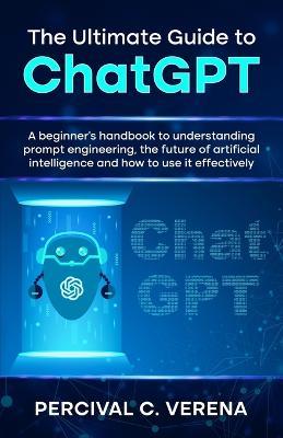 The Ultimate Guide to ChatGPT: A beginner's handbook to understanding prompt engineering, the future of artificial intelligence and how to use it effectively - Percival C Verena - cover