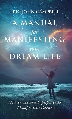 A Manual For Manifesting Your Dream Life: How To Use Your Superpower To Manifest Your Desires - Eric John Campbell - cover