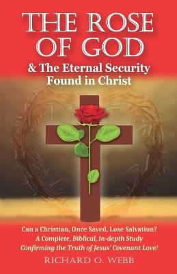 The Rose of God & The Eternal Security Found in Christ: Can a Christian, Once Saved, Lose Salvation? A Complete, Biblical, In-depth Study Confirming the Truth of Jesus' Covenant Love! - Richard O Webb - cover