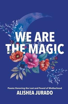 We Are the Magic: Poems Honoring the Lost and Found of Motherhood - Alishea D Jurado - cover