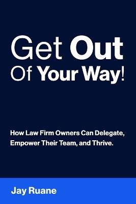 Get Out Of Your Way!: How Law Firm Owners can Delegate, Empower their Team, and Thrive! - Jay Ruane - cover