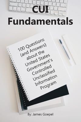 CUI Fundamentals: 100 Questions (and Answers) About the United States Government's Controlled Unclassified Information Program - James Goepel - cover