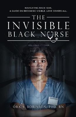 The Invisible Black Nurse: Navigating Race - isms. A Guide on Becoming Visible. Love Covers All - Ora V Robinson - cover