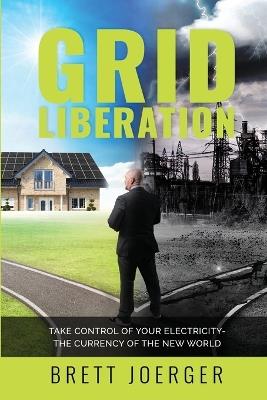Grid Liberation: Take Control of Your Electricity-The Currency of the New World - Brett Joerger - cover