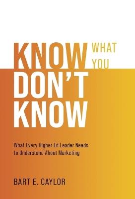 Know What You Don't Know: What Every Higher Ed Leader Needs to Understand About Marketing - Bart E Caylor - cover