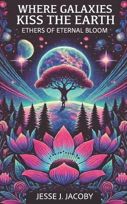 Where Galaxies Kiss the Earth: Ethers of Eternal Bloom - Jesse J Jacoby - cover