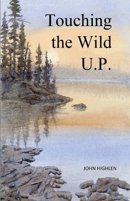 Touching the Wild U.P.: Outdoors Adventures in Michigan's Upper Peninsula - John L Highlen - cover