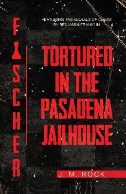 Fischer: TORTURED in the PASADENA JAILHOUSE (featuring the MORALS of CHESS by Benjamin Franklin) - J M Rock - cover