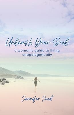 Unleash Your Soul: a woman's guide to living unapologetically - Jennifer Juel - cover