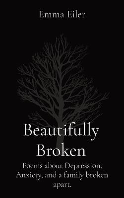 Beautifully Broken: Poems about Depression, Anxiety, and a family broken apart. - Emma M Eiler - cover