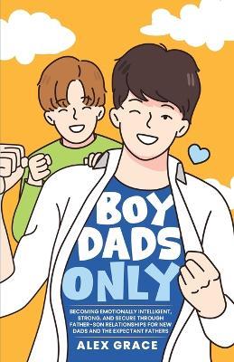 Boy Dads Only! Becoming Emotionally Intelligent, Strong, and Secure Through Father-Son Relationships For New Dads and The Expectant Fathers - Alex Grace - cover