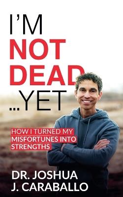 I'm Not Dead...Yet: How I Turned My Misfortunes Into Strengths - Joshua J Caraballo - cover