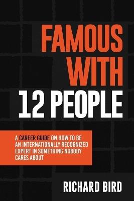 Famous with 12 People: A Career Guide on How to Be an Internationally Recognized Expert in Something Nobody Cares About: A Career Guide On How To Be An Internationally Recognized Expert In Something That Nobody Cares About - Richard Bird - cover