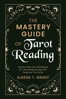 The Mastery Guide of Tarot Reading: Practical Tips and Techniques for Channeling the Mystical Powers of the Cards - Aleena T Grant - cover