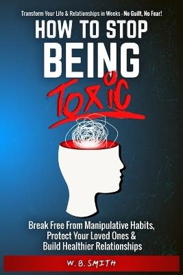 How To Stop Being Toxic: Break Free From Manipulative Habits, Protect Your Loved Ones, and Build Healthier Relationships - W B Smith - cover