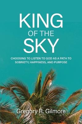 King of the Sky: Choosing to Listen to God as a Path to Sobriety, Happiness, and Purpose - Gregory R Gilmore - cover
