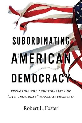 Subordinating American Democracy: Exploring the Functionality of "Dysfunctional" Hyperpartisanship - Robert L Foster - cover