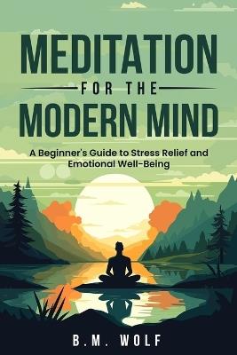 Meditation for the Modern Mind: A Beginner's Guide to Stress Relief and Emotional Well-Being: A: A Beginner's Guide to Stress Relief and Emotional Well-Being - B M Wolf - cover