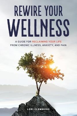 Rewire Your Wellness: A Guide to Reclaiming Your Life From Chronic Illness, Anxiety, and Pain - Lori Clemmons - cover