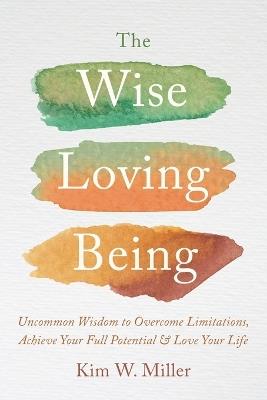 The Wise Loving Being: Uncommon Wisdom to Overcome Limitations, Achieve Your Full Potential & Love Your Life - Kim W Miller - cover