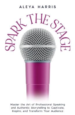 Spark the Stage: Master the Art of Professional Speaking and Authentic Storytelling to Captivate, Inspire, and Transform Your Audience - Aleya Harris - cover