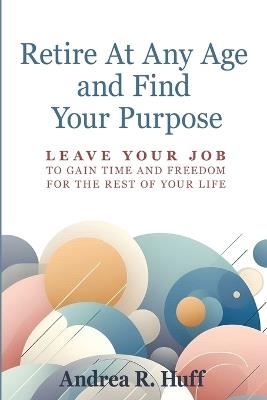 Retire At Any Age and Find Your Purpose: Leave Your Job To Gain Time And Freedom For The Rest Of Your Life - Andrea R Huff - cover