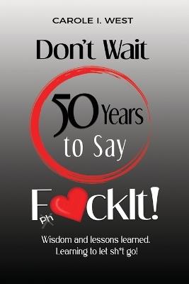 Don't Wait 50 Years to Say F*ckIt!: Wisdom and lessons learned. Learning to let sh*t go! - Carole I West - cover