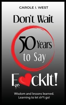 Don't Wait 50 Years to Say F*ckIt!: Wisdom and lessons learned. Learning to let sh*t go! - Carole I West - cover