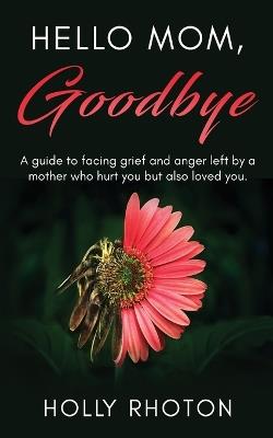 Hello Mom, Goodbye: A guide to facing grief and anger left by a mother who hurt you but also loved you. - Holly Rhoton - cover