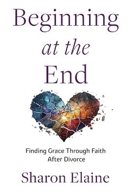 Beginning at the End: Finding Grace Through Faith After Divorce - Sharon Elaine - cover