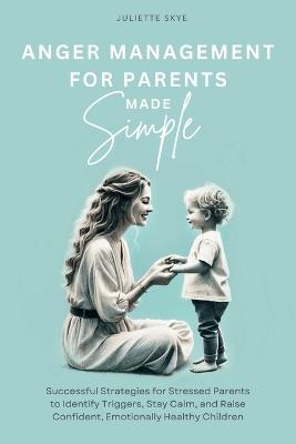 Anger Management for Parents Made Simple: Successful Strategies for Stressed Parents to Identify Triggers, Stay Calm, and Raise Confident, Emotionally Healthy Children - Juliette Skye - cover