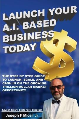 Launch Your A.I. Based Business Today: Launch Smart, Scale Fast, Succeed! - Joseph F Miceli - cover